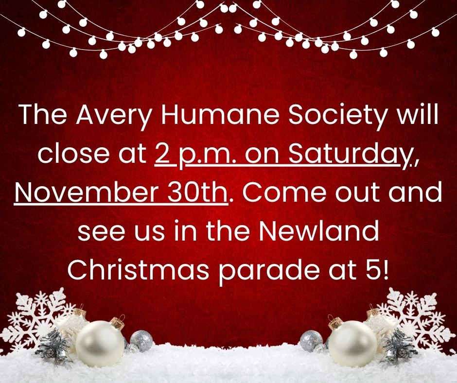 The Avery Humane Society will close at 2 p.m. on Saturday, November 30th to get ready for the Newland Christmas Parade!